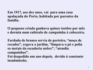 Em 1917, aos dez anos, vai  para uma casa apalaçada do Porto, habitada por parentes da família. O pequeno criado ganhava quinze tostões por mês e dormia num cubículo de campainha à cabeceira.  Fardado de branco servia de porteiro, “moço de recados”, regava o jardim, “limpava o pó e polia os metais da escadaria nobre”, “atendia campainhas”. Foi despedido um ano depois,  devido à constante insubmissão. 
