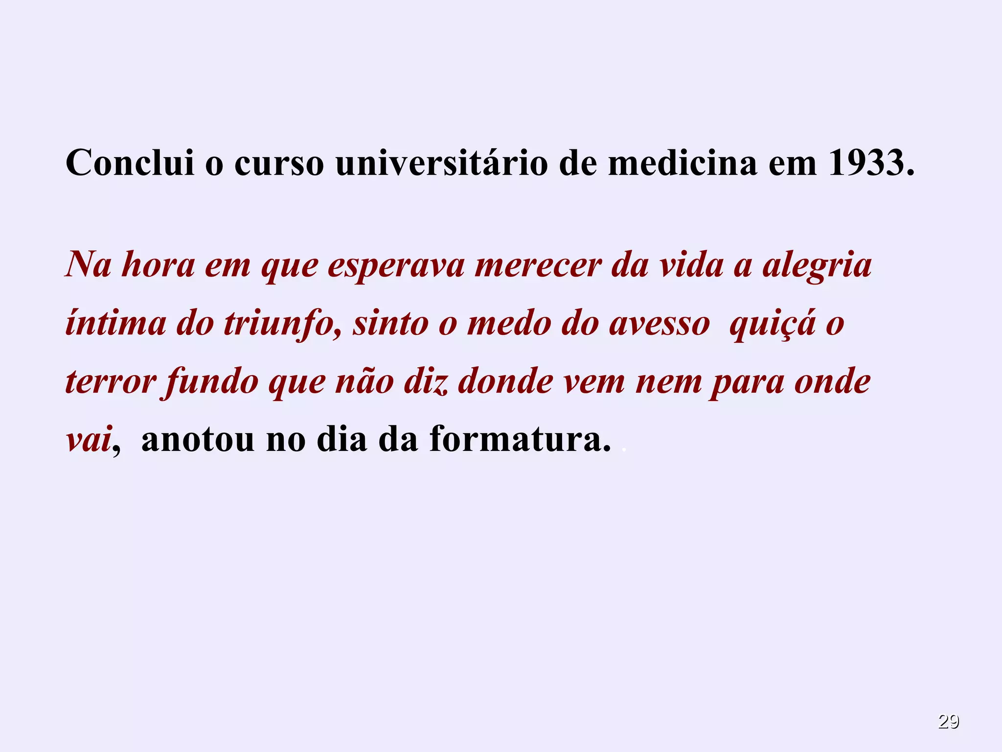 Conclui o curso universitário de medicina em 1933. Na hora em que esperava merecer da vida a alegria íntima do triunfo, s into o medo do avesso  quiçá o terror fundo que não diz donde vem nem para onde vai ,  anotou no dia da formatura.  . 