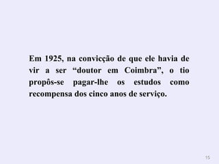Em 1925, na convicção de que ele havia de vir a ser “doutor em Coimbra”, o tio propôs-se pagar-lhe os estudos como recompensa dos cinco anos de serviço. 