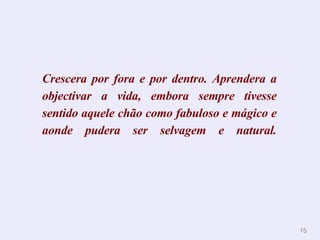 Crescera por fora e por dentro. Aprendera a objectivar a vida, embora sempre tivesse sentido aquele chão como fabuloso e mágico e aonde pudera ser selvagem e natural. 