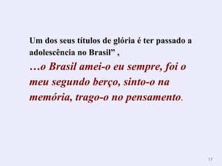 Um dos seus títulos de glória é ter passado a adolescência no Brasil”   ,  … o Brasil amei-o eu sempre, foi o meu segundo berço, sinto-o na memória, trago-o no pensamento . 