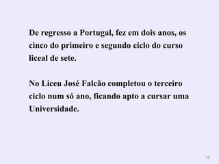 De regresso a Portugal, fez em dois anos, os cinco do primeiro e segundo ciclo do curso liceal de sete.  No Liceu José Falcão completou o terceiro ciclo num só ano, ficando apto a cursar uma Universidade.   