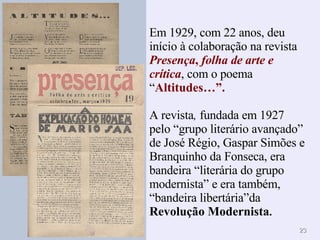 Em 1929, com 22 anos, deu início à colaboração na revista  Presença ,  folha de arte e crítica , com o poema “ Altitudes…”. A revista ,  fundada em 1927 pelo “grupo literário avançado” de José Régio, Gaspar Simões e Branquinho da Fonseca, era bandeira “literária do grupo modernista” e era também, “bandeira libertária”da  Revolução Modernista . 