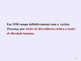 Em 1930 rompe definitivamente com a  revista  Presença , por  razões de discordância estética e razões de liberdade humana . 