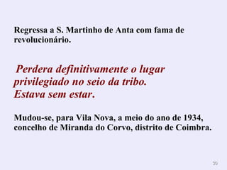 Regressa a S. Martinho de Anta com  fama de revolucionário . Perdera definitivamente o lugar privilegiado   no seio da tribo.  Estava sem estar . Mudou-se, para Vila Nova, a meio do ano de 1934, concelho de Miranda do Corvo, distrito de Coimbra.   