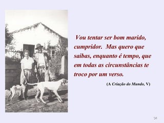 Vou tentar ser bom marido, cumpridor.  Mas quero que saibas, enquanto é tempo, que em todas as circunstâncias te troco por um verso.   (A  Criação do Mundo,  V)   