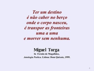 Ter um destino é não caber no berço onde o corpo nasceu, é transpor as fronteiras uma a uma e morrer sem nenhuma. Miguel Torga   In  Fernão de Magalhães,  Antologia Poética . Lisboa: Dom Quixote, 1999 . 