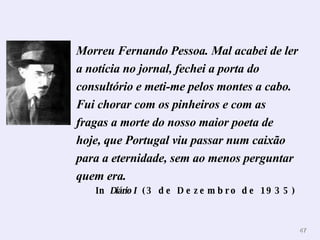Morreu Fernando Pessoa. Mal acabei de ler a notícia no jornal, fechei a porta do consultório e meti-me pelos montes a cabo. Fui chorar com os pinheiros e com as fragas a morte do nosso maior poeta de hoje, que Portugal viu passar num caixão para a eternidade, sem ao menos perguntar quem era.   In  Diário I   (3 de Dezembro de 1935)   