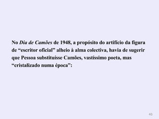 No  Dia de Camões  de 1948, a propósito do artifício da figura de “escritor oficial” alheio à alma colectiva, havia de sugerir que Pessoa substituísse Camões, vastíssimo poeta, mas “cristalizado numa época”:  