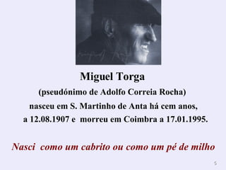 Miguel Torga   (pseudónimo de Adolfo Correia Rocha)  nasceu em S. Martinho de Anta há cem anos, a 12.08.1907 e  morreu em Coimbra a 17.01.1995. Nasci  como um cabrito ou como um pé de milho 