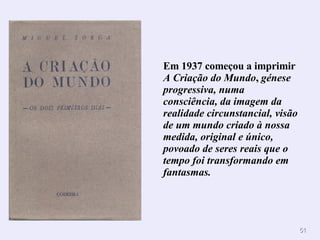 Em 1937 começou a imprimir  A Criação do Mundo ,  génese progressiva, numa consciência, da imagem da realidade circunstancial, visão de um mundo criado à nossa medida, original e único, povoado de seres reais que o tempo foi transformando em fantasmas. 
