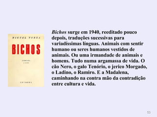 Bichos  surge em 1940, reeditado pouco depois, traduções sucessivas para variadíssimas línguas. Animais com sentir humano ou seres humanos vestidos de animais. Ou uma irmandade de animais e homens. Tudo numa argamassa de vida. O cão Nero, o galo Tenório, o jerico Morgado, o Ladino, o Ramiro. E a Madalena, caminhando na contra mão da contradição entre cultura e vida. 