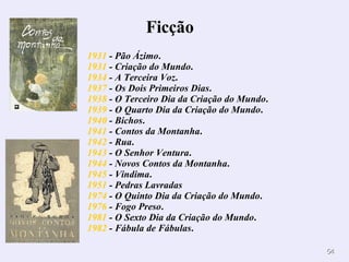 1931  - Pão Ázimo .  1931  - Criação do Mundo .  1934  - A Terceira Voz .  1937  - Os Dois Primeiros Dias .  1938  - O Terceiro Dia da Criação do Mundo .  1939  - O Quarto Dia da Criação do Mundo .  1940  - Bichos .  1941  - Contos da Montanha .  1942  - Rua .  1943  - O Senhor Ventura .  1944  - Novos Contos da Montanha .  1945  - Vindima .  1951  - Pedras Lavradas   1974  - O Quinto Dia da Criação do Mundo .  1976  - Fogo Preso .  1981  - O Sexto Dia da Criação do Mundo .  1982  - Fábula de Fábulas .  Ficção         