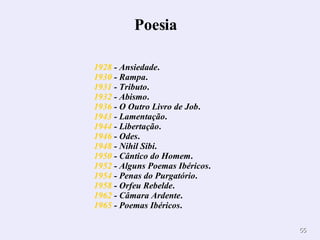                                                             1928  - Ansiedade .  1930  - Rampa .  1931  - Tributo .  1932  - Abismo .  1936  - O Outro Livro de Job .  1943  - Lamentação .  1944  - Libertação .  1946  - Odes .  1948  - Nihil Sibi .  1950  - Cântico do Homem .  1952  - Alguns Poemas Ibéricos .  1954  - Penas do Purgatório .  1958  - Orfeu Rebelde .  1962  - Câmara Ardente .  1965  - Poemas Ibéricos .  Poesia         