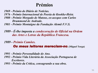 Prémios        1969 - Prémio do Diário de Notícias.  1976 - Prémio Internacional de Poesia de Knokke-Heist.  1980 - Prémio Morgado de Mateus, ex-aecquo com Carlos    Drummond de Andrade.  1981 - Prémio Montaigne da Fundação Alemã F.V.S. 1989 -   É-lhe imposta a  condecoração de Oficial na Ordem   das Artes e Letras da República Francesa. 1989 -  Prémio Camões.   Os meus leitores mereciam-no . (Miguel Torga) 1991 - Prémio Personalidade do Ano.  1992 - Prémio Vida Literária da Associação Portuguesa de   Escritores.  1993 - Prémio da Crítica, consagrando a sua obra . 
