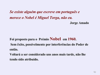 Se existe alguém que escreve em português e merece o Nobel é Miguel Torga, não eu . Jorge Amado Foi proposto para o  Prémio  Nobel  em  1960 . Sem êxito, possivelmente por interferências do Poder de então. Voltará a ser considerado uns anos mais tarde, não lhe tendo sido atribuído. 