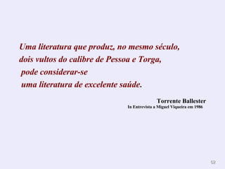 Uma literatura que produz, no mesmo século, dois vultos do calibre de Pessoa e Torga,  pode considerar-se uma literatura de excelente saúde . Torrente Ballester In Entrevista a Miguel Viqueira em 1986   