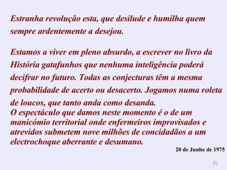 Estranha revolução esta, que desilude e humilha quem sempre ardentemente a desejou . Estamos a viver em pleno absurdo, a escrever no livro da História gatafunhos que nenhuma inteligência poderá decifrar no futuro. Todas as conjecturas têm a mesma probabilidade de acerto ou desacerto. Jogamos numa roleta de loucos, que tanto anda como desanda. O espectáculo que damos neste momento é o de um manicómio territorial onde enfermeiros improvisados e atrevidos submetem nove milhões de concidadãos a um electrochoque aberrante e desumano. 20 de Junho de 1975 