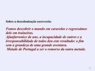 Sobre a descolonização escreveria: Fomos descobrir o   mundo em caravelas e regressámos dele em   traineiras.  Afanfarronice de uns, a incapacidade de outros e a irresponsabilidade de   todos deu este resultado: o fim sem a grandeza de uma grande aventura.   Metade de   Portugal a ser o remorso da outra metade.   