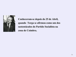 Conheceram-se depois do 25 de Abril, quando  Torga se afirmou como um dos sustentáculos do Partido Socialista na zona de Coimbra. 