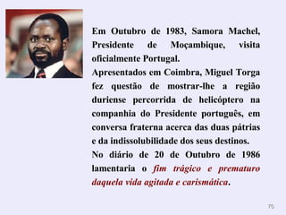 Em Outubro de 1983, Samora Machel, Presidente de Moçambique, visita oficialmente Portugal. Apresentados em Coimbra, Miguel Torga fez questão de mostrar-lhe a região duriense percorrida de helicóptero na companhia do Presidente português, em conversa fraterna acerca das duas pátrias e da indissolubilidade dos seus destinos. No diário de 20 de Outubro de 1986 lamentaria o  fim trágico e prematuro daquela vida agitada e carismática . 