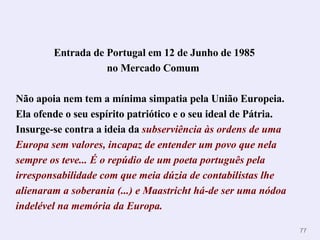 Entrada de Portugal em 12 de Junho de 1985 no Mercado Comum   Não apoia nem tem a mínima simpatia pela União Europeia. Ela ofende o seu espírito patriótico e o seu ideal de Pátria.  Insurge-se contra a ideia da   subserviência às ordens de uma Europa sem valores, incapaz de entender um povo que nela sempre os teve...  É o repúdio de um poeta português pela irresponsabilidade com que meia dúzia de contabilistas lhe alienaram a soberania (...) e Maastricht há-de ser uma nódoa indelével na memória da Europa. 