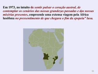 Em 1973, no intuito  de  sentir pulsar o coração austral, de contemplar os cenários das nossas grandezas passadas e das nossas misérias presentes , empreende uma extensa viagem pela África lusófona  no pressentimento de que chegara o fim da epopeia” lusa. . 