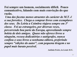 Foi sempre um homem, socialmente difícil.  Pouco comunicativo, falando com mais convicção do que razão.  Uma das facetas menos atraentes do carácter de M.T. é a sua forretice.  Chega a comprar livros com exemplares dos seus.  De Leiria a Coimbra viajava sempre em 3ª classe.  Foi ao estrangeiro, por diversas vezes, percorrendo boa parte da Europa, aproveitando sempre boleia de dois amigos.  Quase não oferece livros a ninguém, recusa dedicatórias e autógrafos, nunca confiou o seus livros a nenhuma editora, preferindo sempre "edições do autor", com pequena tiragem e no papel mais barato possível . Antônio Freire, in  Lendo M.T..   