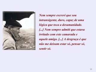 Nem sempre escrevi que sou intransigente, duro, capaz de uma lógica que toca a desumanidade. [...] Nem sempre admiti que estava irritado com este camarada e aquele amigo. [...] A desgraça é que não me deixam estar só, pensar só, sentir só.  