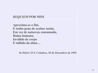 Aproxima-se o fim.  E tenho pena de acabar assim,  Em vez de natureza consumada, Ruína humana.  Inválido de corpo  E tolhido da alma… In  Diário XVI , Coimbra, 10 de Dezembro de 1993 REQUIEM  POR MIM 
