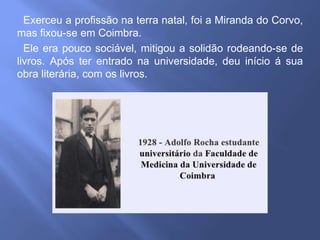 Exerceu a profissão na terra natal, foi a Miranda do Corvo,
mas fixou-se em Coimbra.
Ele era pouco sociável, mitigou a solidão rodeando-se de
livros. Após ter entrado na universidade, deu início á sua
obra literária, com os livros.
 