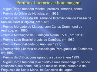 Prémios Literários e homenagem
Miguel Torga também recebeu prémios literários, como:
Prémio do Diário de Notícias, em 1969,
Prémio de Poesia da XII Bienal de Internacional de Poesia de
Knokke-Heist (Bélgica), em 1976;
Prémio Morgado de Mateus, com Carlos Drummond de
Andrade, em 1980;
Prémio Montaigne da Fundação Alemã F.V.S., em 1981;
Prêmio Luso-Brasileiro Luís de Camões, em 1989;
Prémio Personalidade do Ano, em 1991;
Prémio Vida Literária da Associação Portuguesa de Escritores,
em 1992;
Prémio da Crítica, consagrando a sua obra, em 1993.
Miguel Torga também teve direito a uma homenagem, sendo
colocado o seu nome, em 3 de maio de 1995, numa rua da
Freguesia de Santa Maria, no Concelho de Lagos.
 