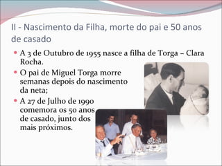 II - Nascimento da Filha, morte do pai e 50 anos de casado A 3 de Outubro de 1955 nasce a filha de Torga – Clara Rocha. O pai de Miguel Torga morre  semanas depois do nascimento  da neta; A 27 de Julho de 1990  comemora os 50 anos  de casado, junto dos  mais próximos. 