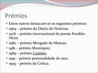 Prémios Entre outros destacam-se os seguintes prémios: 1969 – prémio do Diário de Notícias; 1976 – prémio internacional de poesia Knokke-Heist; 1980 – prémio Morgado de Mateus; 1981 – prémio  Montaigne ; 1989 – prémio  Camões ; 1991 – prémio personalidade do ano; 1993 – prémio da Crítica. 