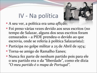 IV - Na política A seu ver, a política era uma  aflição ; Foi preso várias vezes devido aos seus escritos (no tempo de Salazar, alguns dos seus escritos foram censurados – a PIDE prendeu-o devido ao que escrevia, onde se referia à política Salazarista); Participa no golpe militar a 25 de Abril de 1974; Torna-se amigo de Ramalho Eanes; Nunca fez parte de nenhum partido pois para ele o seu partido era o da “liberdade”, como ele dizia  “O meu partido é o mapa de Portugal”. 