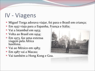 IV - Viagens Miguel Torga adorava viajar, foi para o Brasil em criança; Em 1937 viaja para a Espanha, França e Itália; Vai a Istambul em 1953; Volta ao Brasil em 1954; Em 1973, faz uma extensa  viagem pela África  lusófona. Vai ao México em 1983; Em 1987 vai a Macau; Vai também a Hong Kong e Goa. 