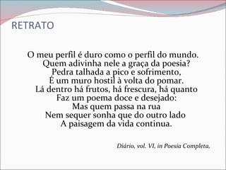 RETRATO  O meu perfil é duro como o perfil do mundo. Quem adivinha nele a graça da poesia? Pedra talhada a pico e sofrimento, É um muro hostil à volta do pomar. Lá dentro há frutos, há frescura, há quanto Faz um poema doce e desejado: Mas quem passa na rua Nem sequer sonha que do outro lado  A paisagem da vida continua. Diário, vol. VI, in Poesia Completa,   