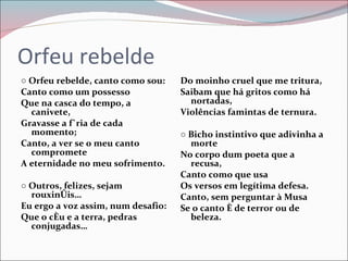 Orfeu rebelde ○  Orfeu rebelde, canto como sou: Canto como um possesso Que na casca do tempo, a canivete, Gravasse a fúria de cada momento; Canto, a ver se o meu canto compromete A eternidade no meu sofrimento. ○  Outros, felizes, sejam rouxinóis… Eu ergo a voz assim, num desafio: Que o céu e a terra, pedras conjugadas… Do moinho cruel que me tritura, Saibam que há gritos como há nortadas,  Violências famintas de ternura.   ○  Bicho instintivo que adivinha a morte No corpo dum poeta que a recusa, Canto como que usa Os versos em legítima defesa. Canto, sem perguntar à Musa Se o canto é de terror ou de beleza. 