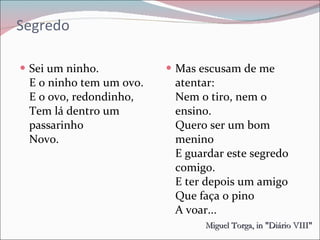 Segredo Sei um ninho. E o ninho tem um ovo.  E o ovo, redondinho, Tem lá dentro um passarinho  Novo.  Mas escusam de me atentar:  Nem o tiro, nem o ensino.  Quero ser um bom menino  E guardar este segredo comigo.  E ter depois um amigo Que faça o pino  A voar...  Miguel Torga, in "Diário VIII"   