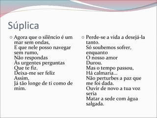 Súplica ○   Agora que o silêncio é um mar sem ondas,  E que nele posso navegar sem rumo,  Não respondas  Às urgentes perguntas  Que te fiz.  Deixa-me ser feliz  Assim,  Já tão longe de ti como de mim.  ○   Perde-se a vida a desejá-la tanto.  Só soubemos sofrer, enquanto  O nosso amor  Durou.  Mas o tempo passou,  Há calmaria...  Não perturbes a paz que me foi dada.  Ouvir de novo a tua voz seria  Matar a sede com água salgada.  