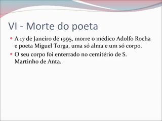 VI - Morte do poeta A 17 de Janeiro de 1995, morre o médico Adolfo Rocha e poeta Miguel Torga, uma só alma e um só corpo. O seu corpo foi enterrado no cemitério de S. Martinho de Anta. 