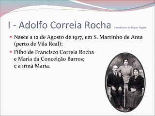 I - Adolfo Correia Rocha  (pseudónimo de Miguel Torga). Nasce a 12 de Agosto de 1917, em S. Martinho de Anta (perto de Vila Real); Filho de Francisco Correia Rocha  e Maria da Conceição Barros;  e a irmã Maria. 