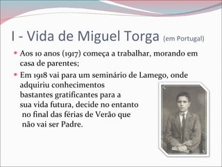 I - Vida de Miguel Torga  (em Portugal) Aos 10 anos (1917) começa a trabalhar, morando em casa de parentes; Em 1918 vai para um seminário de Lamego, onde adquiriu conhecimentos  bastantes gratificantes para a  sua vida futura, decide no entanto  no final das férias de Verão que  não vai ser Padre. 