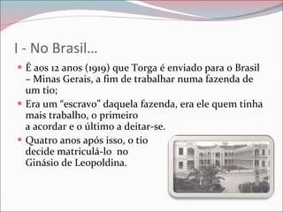 I - No Brasil… É aos 12 anos (1919) que Torga é enviado para o Brasil – Minas Gerais, a fim de trabalhar numa fazenda de um tio; Era um “escravo” daquela fazenda, era ele quem tinha mais trabalho, o primeiro  a acordar e o último a deitar-se. Quatro anos após isso, o tio  decide matriculá-lo  no  Ginásio de Leopoldina. 