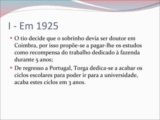 I - Em 1925 O tio decide que o sobrinho devia ser doutor em Coimbra, por isso propõe-se a pagar-lhe os estudos como recompensa do trabalho dedicado à fazenda durante 5 anos; De regresso a Portugal, Torga dedica-se a acabar os ciclos escolares para poder ir para a universidade, acaba estes ciclos em 3 anos. 