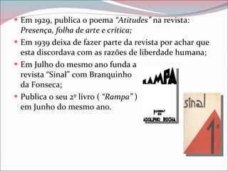 Em 1929, publica o poema  “Atitudes”  na revista:  Presença, folha de arte e crítica; Em 1939 deixa de fazer parte da revista por achar que esta discordava com as razões de liberdade humana; Em Julho do mesmo ano funda a  revista “Sinal” com Branquinho  da Fonseca; Publica o seu 2º livro (  “Rampa”  )  em Junho do mesmo ano. 
