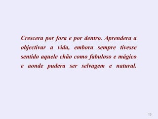 Crescera por fora e por dentro. Aprendera a
objectivar a vida, embora sempre tivesse
sentido aquele chão como fabuloso e mágico
e aonde pudera ser selvagem e natural.




                                              16
 