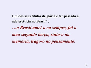 Um dos seus títulos de glória é ter passado a
adolescência no Brasil” ,
…o Brasil amei-o eu sempre, foi o
meu segundo berço, sinto-o na
memória, trago-o no pensamento.




                                                17
 