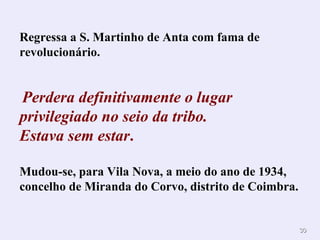Regressa a S. Martinho de Anta com fama de
revolucionário.


Perdera definitivamente o lugar
privilegiado no seio da tribo.
Estava sem estar.

Mudou-se, para Vila Nova, a meio do ano de 1934,
concelho de Miranda do Corvo, distrito de Coimbra.


                                                     30
 