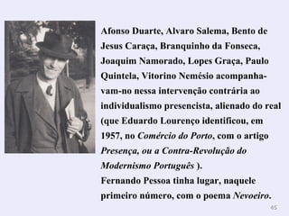 Afonso Duarte, Alvaro Salema, Bento de
Jesus Caraça, Branquinho da Fonseca,
Joaquim Namorado, Lopes Graça, Paulo
Quintela, Vitorino Nemésio acompanha-
vam-no nessa intervenção contrária ao
individualismo presencista, alienado do real
(que Eduardo Lourenço identificou, em
1957, no Comércio do Porto, com o artigo
Presença, ou a Contra-Revolução do
Modernismo Português ).
Fernando Pessoa tinha lugar, naquele
primeiro número, com o poema Nevoeiro.
                                           45
 